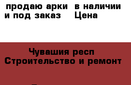 продаю арки  в наличии и под заказ  › Цена ­ 3 290 - Чувашия респ. Строительство и ремонт » Двери, окна и перегородки   . Чувашия респ.